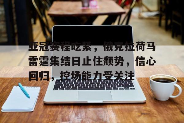 开云官网-关于亚冠赛程吃紧，俄克拉荷马雷霆集结日止住颓势，信心回归，控场能力受关注的信息